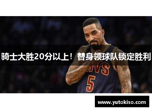 骑士大胜20分以上！替身领球队锁定胜利