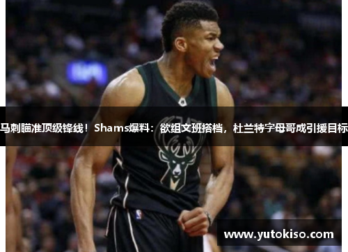 马刺瞄准顶级锋线！Shams爆料：欲组文班搭档，杜兰特字母哥成引援目标